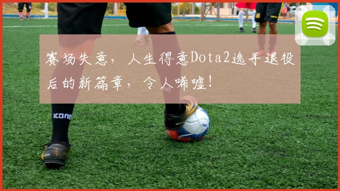 赛场失意，人生得意Dota2选手退役后的新篇章，令人唏嘘！
