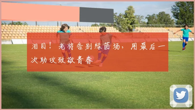 泪目!老将告别绿茵场,用最后一次助攻致敬青春