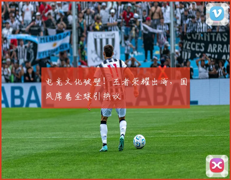 电竞文化破壁!王者荣耀出海,国风席卷全球引热议