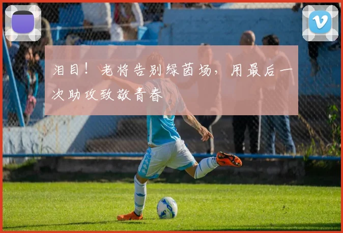 泪目!老将告别绿茵场,用最后一次助攻致敬青春
