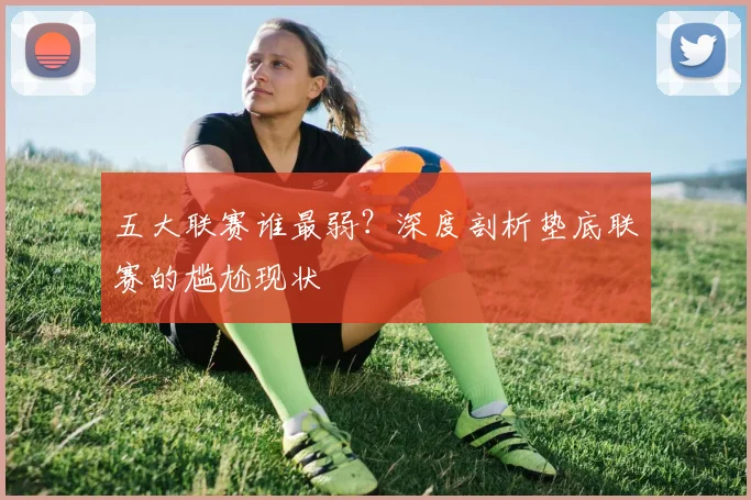 五大联赛谁最弱?深度剖析垫底联赛的尴尬现状