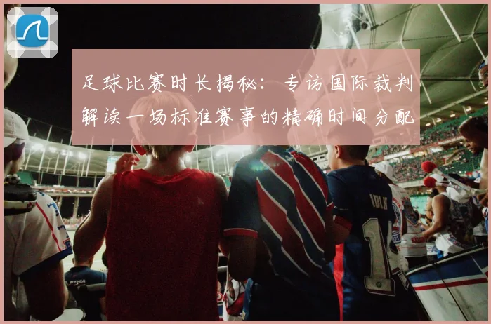 足球比赛时长揭秘:专访国际裁判解读一场标准赛事的精确时间分配